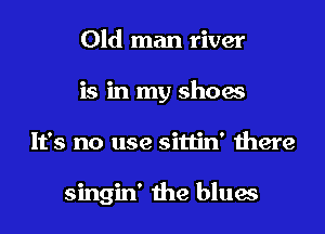 Old man river
is in my shoes
It's no use sittin' there

singin' the blues