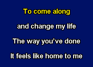 To come along

and change my life

The way yowve done

It feels like home to me