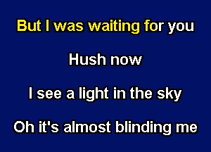 But I was waiting for you
Hush now

I see a light in the sky

Oh it's almost blinding me