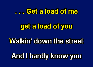 ...Get a load of me
get a load of you

Walkin' down the street

And I hardly know you