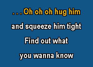 ...Oh oh oh hug him

and squeeze him tight

Find out what

you wanna know