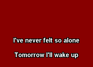 I've never felt so alone

Tomorrow I'll wake up