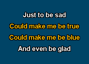Just to be sad
Could make me be true

Could make me be blue

And even be glad