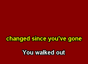 changed since you've gone

You walked out