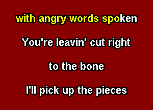 with angry words spoken
You're leavin' cut right

to the bone

I'll pick up the pieces