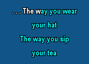 . . . The way you wear

your hat

The way you sip

yourtea