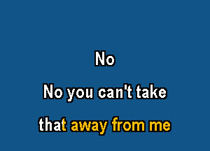 No

No you can't take

that away from me