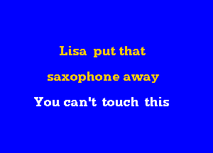Lisa put that

saxophone away

You can't touch this