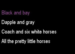 Black and bay
Dapple and gray

Coach and six white horses
All the pretty little horses