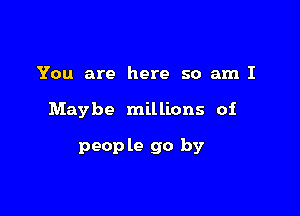 You are here so am I

Maybe millions oi

peop le go by
