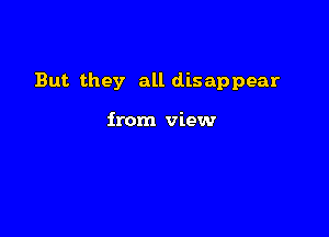 But they all disappear

from view