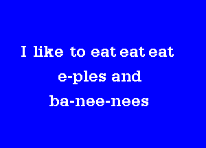 I like to eat eat eat

e-ples and

ba-nee-nees