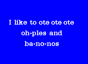 I like to ote ote ote

oh-ples and

ba-no-nos