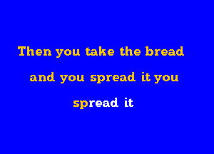 Then you take the bread

and you spread it you

spread it
