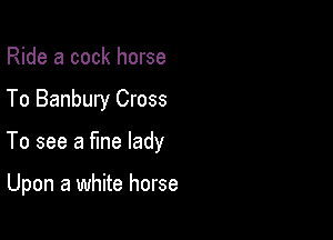 Ride a cock horse
To Banbury Cross

To see a fine lady

Upon a white horse
