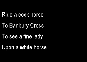 Ride a cock horse
To Banbury Cross

To see a fine lady

Upon a white horse