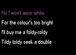 No I won't wear white
For the coloufs too bright
I'll buy me a foldy-roldy

Tildy toldy seek a double