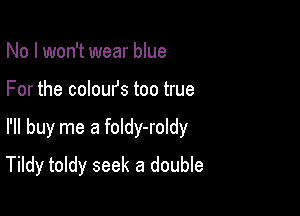 No I won't wear blue
For the coloufs too true

I'll buy me a foldy-roldy

Tildy toldy seek a double