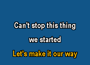 Can't stop this thing

we started

Let's make it our way