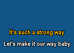 It's such a strong way

Let's make it our way baby