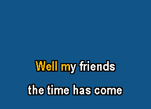 Well my friends

the time has come