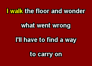 I walk the floor and wonder

what went wrong

I'll have to find a way

to carry on