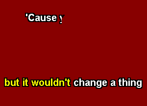 but it wouldn't change a thing