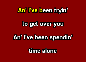 An' I've been tryin'

to get over you

An' I've been spendin'

time alone