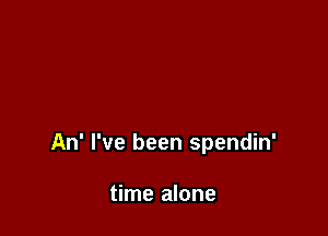 An' I've been spendin'

time alone