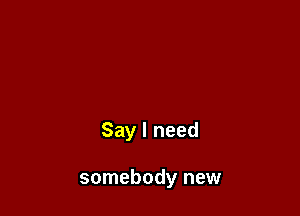 Say I need

somebody new