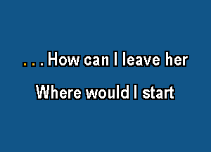 ...How can I leave her

Where would I start