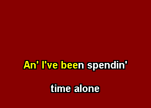 An' I've been spendin'

time alone