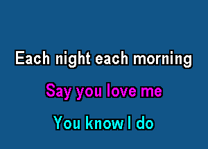 Each night each morning

You knowl do