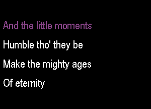 And the little moments
Humble tho' they be

Make the mighty ages
Of eternity