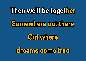 Then we'll be together

Somewhere out there
Out where

dreams come true