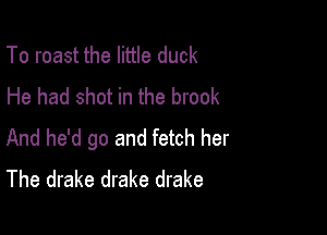 To roast the little duck
He had shot in the brook

And he'd go and fetch her
The drake drake drake