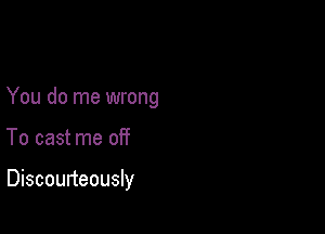 You do me wrong

To cast me off

Discourteously