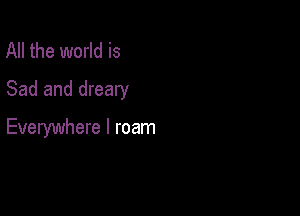 All the world is
Sad and dreary

Everywhere I roam
