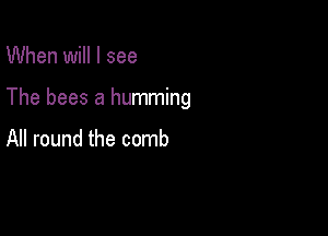 When will I see

The bees a humming

All round the comb