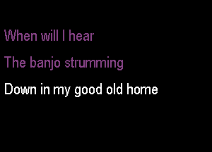 When will I hear

The banjo strumming

Down in my good old home