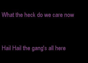 What the heck do we care now

Hail Hail the gang's all here