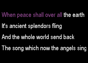 When peace shall over all the earth
Ifs ancient splendors fling
And the whole world send back

The song which now the angels sing