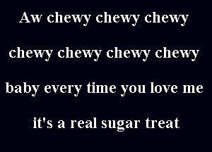 AW chewy chewy chewy
chewy chewy chewy chewy
baby every time you love me

it's a real sugar treat