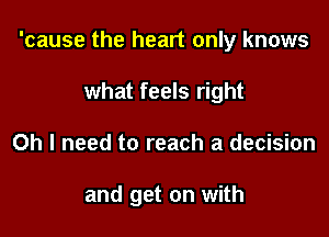 'cause the heart only knows

what feels right
Oh I need to reach a decision

and get on with