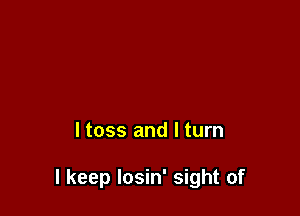 ltoss and I turn

I keep Iosin' sight of
