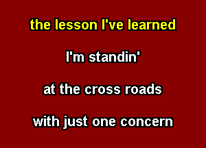 the lesson I've learned
I'm standin'

at the cross roads

with just one concern