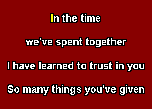 In the time
we've spent together

I have learned to trust in you

So many things you've given