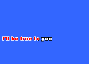 I?CFEIUG

I'll be true to you