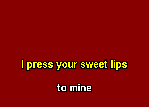 I press your sweet lips

to mine