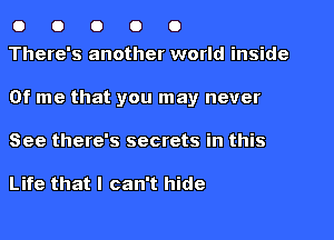 o o o o 0
There's another world inside

0f me that you may never
See there's secrets in this

Life that I can't hide